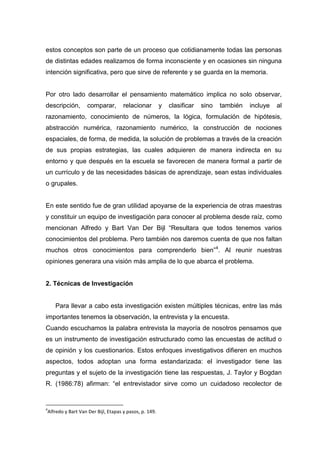 estos conceptos son parte de un proceso que cotidianamente todas las personas
de distintas edades realizamos de forma inconsciente y en ocasiones sin ninguna
intención significativa, pero que sirve de referente y se guarda en la memoria.


Por otro lado desarrollar el pensamiento matemático implica no solo observar,
descripción,       comparar,        relacionar         y   clasificar   sino   también   incluye   al
razonamiento, conocimiento de números, la lógica, formulación de hipótesis,
abstracción numérica, razonamiento numérico, la construcción de nociones
espaciales, de forma, de medida, la solución de problemas a través de la creación
de sus propias estrategias, las cuales adquieren de manera indirecta en su
entorno y que después en la escuela se favorecen de manera formal a partir de
un currículo y de las necesidades básicas de aprendizaje, sean estas individuales
o grupales.


En este sentido fue de gran utilidad apoyarse de la experiencia de otras maestras
y constituir un equipo de investigación para conocer al problema desde raíz, como
mencionan Alfredo y Bart Van Der Bijl “Resultara que todos tenemos varios
conocimientos del problema. Pero también nos daremos cuenta de que nos faltan
muchos otros conocimientos para comprenderlo bien”4. Al reunir nuestras
opiniones generara una visión más amplia de lo que abarca el problema.


2. Técnicas de Investigación


    Para llevar a cabo esta investigación existen múltiples técnicas, entre las más
importantes tenemos la observación, la entrevista y la encuesta.
Cuando escuchamos la palabra entrevista la mayoría de nosotros pensamos que
es un instrumento de investigación estructurado como las encuestas de actitud o
de opinión y los cuestionarios. Estos enfoques investigativos difieren en muchos
aspectos, todos adoptan una forma estandarizada: el investigador tiene las
preguntas y el sujeto de la investigación tiene las respuestas, J. Taylor y Bogdan
R. (1986:78) afirman: “el entrevistador sirve como un cuidadoso recolector de


4
Alfredo y Bart Van Der Bijl, Etapas y pasos, p. 149.
 