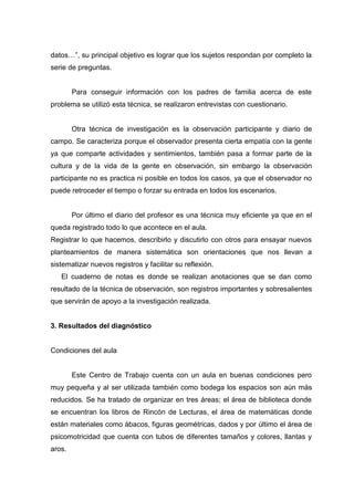 datos…”, su principal objetivo es lograr que los sujetos respondan por completo la
serie de preguntas.


        Para conseguir información con los padres de familia acerca de este
problema se utilizó esta técnica, se realizaron entrevistas con cuestionario.


        Otra técnica de investigación es la observación participante y diario de
campo. Se caracteriza porque el observador presenta cierta empatía con la gente
ya que comparte actividades y sentimientos, también pasa a formar parte de la
cultura y de la vida de la gente en observación, sin embargo la observación
participante no es practica ni posible en todos los casos, ya que el observador no
puede retroceder el tiempo o forzar su entrada en todos los escenarios.


        Por último el diario del profesor es una técnica muy eficiente ya que en el
queda registrado todo lo que acontece en el aula.
Registrar lo que hacemos, describirlo y discutirlo con otros para ensayar nuevos
planteamientos de manera sistemática son orientaciones que nos llevan a
sistematizar nuevos registros y facilitar su reflexión.
   El cuaderno de notas es donde se realizan anotaciones que se dan como
resultado de la técnica de observación, son registros importantes y sobresalientes
que servirán de apoyo a la investigación realizada.


3. Resultados del diagnóstico


Condiciones del aula


        Este Centro de Trabajo cuenta con un aula en buenas condiciones pero
muy pequeña y al ser utilizada también como bodega los espacios son aún más
reducidos. Se ha tratado de organizar en tres áreas; el área de biblioteca donde
se encuentran los libros de Rincón de Lecturas, el área de matemáticas donde
están materiales como ábacos, figuras geométricas, dados y por último el área de
psicomotricidad que cuenta con tubos de diferentes tamaños y colores, llantas y
aros.
 