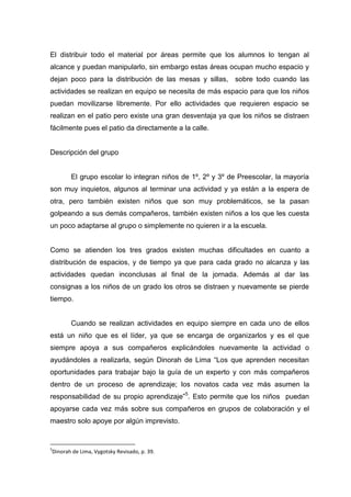 El distribuir todo el material por áreas permite que los alumnos lo tengan al
alcance y puedan manipularlo, sin embargo estas áreas ocupan mucho espacio y
dejan poco para la distribución de las mesas y sillas, sobre todo cuando las
actividades se realizan en equipo se necesita de más espacio para que los niños
puedan movilizarse libremente. Por ello actividades que requieren espacio se
realizan en el patio pero existe una gran desventaja ya que los niños se distraen
fácilmente pues el patio da directamente a la calle.


Descripción del grupo


       El grupo escolar lo integran niños de 1º, 2º y 3º de Preescolar, la mayoría
son muy inquietos, algunos al terminar una actividad y ya están a la espera de
otra, pero también existen niños que son muy problemáticos, se la pasan
golpeando a sus demás compañeros, también existen niños a los que les cuesta
un poco adaptarse al grupo o simplemente no quieren ir a la escuela.


Como se atienden los tres grados existen muchas dificultades en cuanto a
distribución de espacios, y de tiempo ya que para cada grado no alcanza y las
actividades quedan inconclusas al final de la jornada. Además al dar las
consignas a los niños de un grado los otros se distraen y nuevamente se pierde
tiempo.


       Cuando se realizan actividades en equipo siempre en cada uno de ellos
está un niño que es el líder, ya que se encarga de organizarlos y es el que
siempre apoya a sus compañeros explicándoles nuevamente la actividad o
ayudándoles a realizarla, según Dinorah de Lima “Los que aprenden necesitan
oportunidades para trabajar bajo la guía de un experto y con más compañeros
dentro de un proceso de aprendizaje; los novatos cada vez más asumen la
responsabilidad de su propio aprendizaje”5. Esto permite que los niños puedan
apoyarse cada vez más sobre sus compañeros en grupos de colaboración y el
maestro solo apoye por algún imprevisto.


5
Dinorah de Lima, Vygotsky Revisado, p. 39.
 