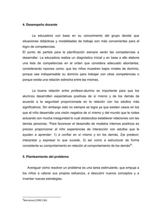 4. Desempeño docente


       La educadora con base en su conocimiento del grupo decide que
situaciones didácticas y modalidades de trabajo son más convenientes para el
logro de competencias.
El punto de partida para la planificación siempre serán las competencias a
desarrollar. La educadora realiza un diagnóstico inicial y en base a ello elabora
una lista de competencias en el orden que considera adecuado abordarlas,
considerando razones como: que los niños muestren bajos niveles de dominio,
porque sea indispensable su dominio para trabajar con otras competencias o
porque exista una relación estrecha entre las mismas.


       La buena relación entre profesor-alumno es importante para que los
alumnos desarrollen expectativas positivas de sí mismo y de los demás de
acuerdo a la seguridad proporcionada en la relación con los adultos más
significativos. Sin embargo esto no siempre se logra ya que existen casos en los
que el niño desarrolla una visión negativa de sí mismo y del mundo que le rodea
actuando con mucha inseguridad lo cual obstaculiza establecer relaciones con las
demás personas; “Para favorecer el desarrollo de modelos internos positivos es
preciso proporcionar al niño experiencias de interacción con adultos que le
ayuden a aprender: 1) a confiar en sí mismo y en los demás, 2)a predecir;
interpretar y expresar lo que sucede, 3) así como a estructurar de forma
consistente su comportamiento en relación al comportamiento de los demás6”.


5. Planteamiento del problema


    Averiguar cómo resolver un problema es una tarea estimulante, que empuja a
los niños a valorar sus propios esfuerzos, a descubrir nuevos conceptos y a
inventar nuevas estrategias.




6
MaríaJosé,(1990:136):
 