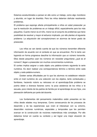 Estamos acostumbrados a pensar en ello como un trabajo, como algo monótono
y aburrido, en lugar de divertido. Pero los niños deberían disfrutar resolviendo
problemas.
El problema que expongo afecta principalmente a niños en edad preescolar ya
que la resolución de problemas es un trabajo difícil, especialmente para los más
pequeños. Cuanto menor es el niño, menor es el conjunto de problemas que tiene
posibilidad de resolver y mayor el esfuerzo implicado, por ello planteo el siguiente
problema: La adquisición del conceptonúmero en alumnos de tercer grado de
preescolar.


      Los niños se van dando cuenta de que los números transmiten diferente
información de acuerdo con el contexto en que se encuentran. Por lo tanto van
logrando en forma progresiva descifrar la información que un número transmite.
Ellos desde pequeños usan los números sin necesitar preguntarse ¿qué es el
número?, llegan a preescolar con muchos conocimientos numéricos.
El conteo implica asignar a cada objeto una palabra-número siguiendo la serie
numérica. Es decir realizar una correspondencia término a término entre cada
objeto y cada palabra-numero.
      Existen serias dificultades por lo que los alumnos no establecen relación
entre el nivel numérico de una colección con los objetos, tanto contextuales y
familiares, haciendo notorio su retroceso en el aprendizaje.Este problema se
podría deber a diversos factores como: la poca asistencia de los niños a la
escuela, poco interés de los padres de familia por el aprendizaje de sus hijos, una
planeación deficiente por parte del docente.


      Los fundamentos del pensamiento matemático están presentes en los
niños desde edades muy tempranas. Como consecuencia de los procesos de
desarrollo y de las experiencias que viven al interactuar con su entorno,
desarrollan nociones numéricas, espaciales y temporales que les permiten
avanzar en la construcción de nociones matemáticas más complejas. Por ello
debemos tomar en cuenta su contexto y así lograr una mejor situación de
aprendizaje.
 