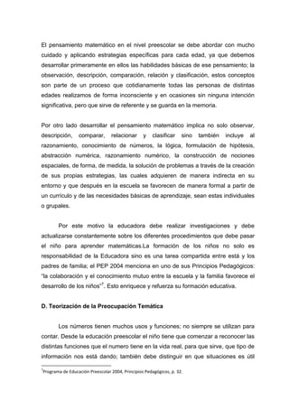 El pensamiento matemático en el nivel preescolar se debe abordar con mucho
cuidado y aplicando estrategias específicas para cada edad, ya que debemos
desarrollar primeramente en ellos las habilidades básicas de ese pensamiento; la
observación, descripción, comparación, relación y clasificación, estos conceptos
son parte de un proceso que cotidianamente todas las personas de distintas
edades realizamos de forma inconsciente y en ocasiones sin ninguna intención
significativa, pero que sirve de referente y se guarda en la memoria.


Por otro lado desarrollar el pensamiento matemático implica no solo observar,
descripción,     comparar,       relacionar      y    clasificar    sino   también   incluye   al
razonamiento, conocimiento de números, la lógica, formulación de hipótesis,
abstracción numérica, razonamiento numérico, la construcción de nociones
espaciales, de forma, de medida, la solución de problemas a través de la creación
de sus propias estrategias, las cuales adquieren de manera indirecta en su
entorno y que después en la escuela se favorecen de manera formal a partir de
un currículo y de las necesidades básicas de aprendizaje, sean estas individuales
o grupales.


       Por este motivo la educadora debe realizar investigaciones y debe
actualizarse constantemente sobre los diferentes procedimientos que debe pasar
el niño para aprender matemáticas.La formación de los niños no solo es
responsabilidad de la Educadora sino es una tarea compartida entre está y los
padres de familia; el PEP 2004 menciona en uno de sus Principios Pedagógicos:
“la colaboración y el conocimiento mutuo entre la escuela y la familia favorece el
desarrollo de los niños”7. Esto enriquece y refuerza su formación educativa.


D. Teorización de la Preocupación Temática


       Los números tienen muchos usos y funciones; no siempre se utilizan para
contar. Desde la educación preescolar el niño tiene que comenzar a reconocer las
distintas funciones que el numero tiene en la vida real, para que sirve, que tipo de
información nos está dando; también debe distinguir en que situaciones es útil

7
Programa de Educación Preescolar 2004, Principios Pedagógicos, p. 32.
 