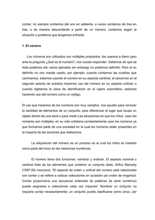 contar, no siempre contamos del uno en adelante, a veces contamos de tres en
tres, o de manera descendente a partir de un número, contamos según la
situación o problema que tengamos enfrente.


1. El número


   Los números son utilizados con múltiples propósitos, los usamos a diario pero
ante la pregunta ¿Qué es el numero?, nos cuesta responder. Sabemos de qué se
trata podemos dar varios ejemplos sin embargo no podemos definirlo. Pero el no
definirlo no nos impide usarlo, por ejemplo: cuando contamos las cuadras que
caminamos, estamos usando el número en su aspecto cardinal, al ubicarnos en el
segundo asiento de autobús hacemos uso del número en su aspecto ordinal, o
cuando digitamos la clave de identificación en el cajero automático, estamos
haciendo uso del número como un código.


El uso que hacemos de los números son muy variados, nos ayudan para conocer
la cantidad de elementos de un conjunto, para diferenciar el lugar que ocupa un
objeto dentro de una serie o para medir.Las situaciones en que los niños usan los
números son múltiples, en su vida cotidiana constantemente usan los números ya
que formamos parte de una sociedad en la cual los números están presentes en
la mayoría de las acciones que realizamos.


      La adquisición del número es un proceso en el cual los niños se insertan
como parte del inicio en las relaciones numéricas.


      El número tiene dos funciones: nombrar y ordenar. El aspecto nominal o
cardinal trata de los elementos que contiene un conjunto dado, Arthur Baroody
(1997:39) menciona: “El aspecto de orden u ordinal del número está relacionado
con contar y se refiere a colocar colecciones en sucesión por orden de magnitud.
Contar proporciona una secuencia ordenada de palabras (la serie numérica)
puede asignarse a colecciones cada vez mayores” Nombrar un conjunto no
requiere contar necesariamente; un conjunto puede clasificarse como cinco, por
 
