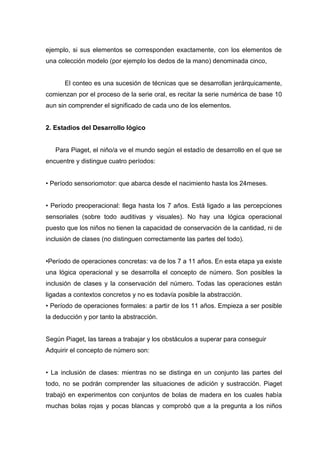 ejemplo, si sus elementos se corresponden exactamente, con los elementos de
una colección modelo (por ejemplo los dedos de la mano) denominada cinco,


      El conteo es una sucesión de técnicas que se desarrollan jerárquicamente,
comienzan por el proceso de la serie oral, es recitar la serie numérica de base 10
aun sin comprender el significado de cada uno de los elementos.


2. Estadios del Desarrollo lógico


   Para Piaget, el niño/a ve el mundo según el estadío de desarrollo en el que se
encuentre y distingue cuatro períodos:


• Período sensoriomotor: que abarca desde el nacimiento hasta los 24meses.


• Período preoperacional: llega hasta los 7 años. Está ligado a las percepciones
sensoriales (sobre todo auditivas y visuales). No hay una lógica operacional
puesto que los niños no tienen la capacidad de conservación de la cantidad, ni de
inclusión de clases (no distinguen correctamente las partes del todo).


•Período de operaciones concretas: va de los 7 a 11 años. En esta etapa ya existe
una lógica operacional y se desarrolla el concepto de número. Son posibles la
inclusión de clases y la conservación del número. Todas las operaciones están
ligadas a contextos concretos y no es todavía posible la abstracción.
• Período de operaciones formales: a partir de los 11 años. Empieza a ser posible
la deducción y por tanto la abstracción.


Según Piaget, las tareas a trabajar y los obstáculos a superar para conseguir
Adquirir el concepto de número son:


• La inclusión de clases: mientras no se distinga en un conjunto las partes del
todo, no se podrán comprender las situaciones de adición y sustracción. Piaget
trabajó en experimentos con conjuntos de bolas de madera en los cuales había
muchas bolas rojas y pocas blancas y comprobó que a la pregunta a los niños
 
