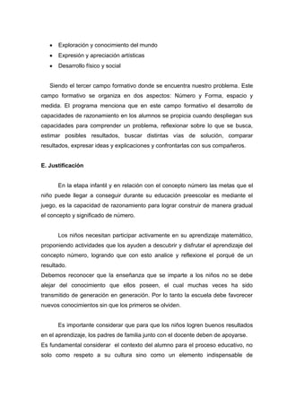 Exploración y conocimiento del mundo
      Expresión y apreciación artísticas
      Desarrollo físico y social


   Siendo el tercer campo formativo donde se encuentra nuestro problema. Este
campo formativo se organiza en dos aspectos: Número y Forma, espacio y
medida. El programa menciona que en este campo formativo el desarrollo de
capacidades de razonamiento en los alumnos se propicia cuando despliegan sus
capacidades para comprender un problema, reflexionar sobre lo que se busca,
estimar posibles resultados, buscar distintas vías de solución, comparar
resultados, expresar ideas y explicaciones y confrontarlas con sus compañeros.


E. Justificación


      En la etapa infantil y en relación con el concepto número las metas que el
niño puede llegar a conseguir durante su educación preescolar es mediante el
juego, es la capacidad de razonamiento para lograr construir de manera gradual
el concepto y significado de número.


      Los niños necesitan participar activamente en su aprendizaje matemático,
proponiendo actividades que los ayuden a descubrir y disfrutar el aprendizaje del
concepto número, logrando que con esto analice y reflexione el porqué de un
resultado.
Debemos reconocer que la enseñanza que se imparte a los niños no se debe
alejar del conocimiento que ellos poseen, el cual muchas veces ha sido
transmitido de generación en generación. Por lo tanto la escuela debe favorecer
nuevos conocimientos sin que los primeros se olviden.


      Es importante considerar que para que los niños logren buenos resultados
en el aprendizaje, los padres de familia junto con el docente deben de apoyarse.
Es fundamental considerar el contexto del alumno para el proceso educativo, no
solo como respeto a su cultura sino como un elemento indispensable de
 