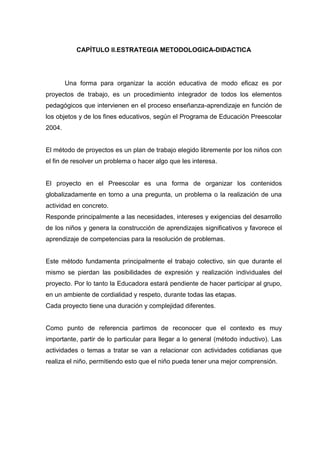CAPÍTULO II.ESTRATEGIA METODOLOGICA-DIDACTICA




        Una forma para organizar la acción educativa de modo eficaz es por
proyectos de trabajo, es un procedimiento integrador de todos los elementos
pedagógicos que intervienen en el proceso enseñanza-aprendizaje en función de
los objetos y de los fines educativos, según el Programa de Educación Preescolar
2004.


El método de proyectos es un plan de trabajo elegido libremente por los niños con
el fin de resolver un problema o hacer algo que les interesa.


El proyecto en el Preescolar es una forma de organizar los contenidos
globalizadamente en torno a una pregunta, un problema o la realización de una
actividad en concreto.
Responde principalmente a las necesidades, intereses y exigencias del desarrollo
de los niños y genera la construcción de aprendizajes significativos y favorece el
aprendizaje de competencias para la resolución de problemas.


Este método fundamenta principalmente el trabajo colectivo, sin que durante el
mismo se pierdan las posibilidades de expresión y realización individuales del
proyecto. Por lo tanto la Educadora estará pendiente de hacer participar al grupo,
en un ambiente de cordialidad y respeto, durante todas las etapas.
Cada proyecto tiene una duración y complejidad diferentes.


Como punto de referencia partimos de reconocer que el contexto es muy
importante, partir de lo particular para llegar a lo general (método inductivo). Las
actividades o temas a tratar se van a relacionar con actividades cotidianas que
realiza el niño, permitiendo esto que el niño pueda tener una mejor comprensión.
 