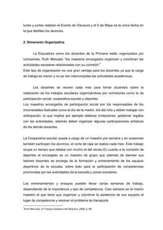lunes y juntos realizan el Evento de Clausura y el 5 de Mayo es la única fecha en
la que desfilan los alumnos.


2. Dimensión Organizativa


       La Educadora como los docentes de la Primaria están organizados por
comisiones, Ruth Mercado “los maestros encargados organizan y coordinan las
actividades escolares relacionadas con su comisión”1
Este tipo de organización es una gran ventaja para los docentes ya que la carga
de trabajo es menor y no se ven interrumpidas las actividades académicas.


       Los docentes se reúnen cada mes para tomar acuerdos sobre la
realización de los trabajos escolares organizándose por comisiones como la de
participación social, cooperativa escolar y deportes.
Los maestros encargados de participación social son los responsables de los
innumerables festivales como el día de la madre, día del niño y deben trabajar con
anticipación, lo que implica por ejemplo elaborar invitaciones, gestionar regalos
con las autoridades, además deben organizar algunas participaciones artísticas
de los demás docentes.


La Cooperativa escolar queda a cargo de un maestro por semana y en ocasiones
también participan los alumnos, el corte de caja se realiza cada mes. Este trabajo
ocupa un tiempo que rebasa con mucho el del recreo.En cuanto a la comisión de
deportes el encargado es un maestro de grupo que además de atender sus
labores docentes se encarga de la formación y entrenamiento de los equipos
deportivos de la escuela, sobre todo para la participación de competencias
promovidas por las autoridades de la escuela y zonas escolares.


Los entrenamientos y ensayos pueden llevar varias semanas de trabajo,
dependiendo de la importancia y tipo de competencia. Casi siempre es el mismo
maestro el que tiene que organizar y coordinar la asistencia de sus equipos al
lugar de competencia y resolver el problema de transporte.

1
Ruth Mercado. El Trabajo Cotidiano del Maestro, 2000, p. 89.
 