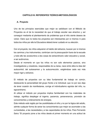 CAPÍTULO III. REFERENTES TEÓRICO-METODOLÓGICOS


   A. Proyecto


Uno de los principios esenciales que mejor se satisfacen con el Método de
Proyectos es el de la necesidad de que el trabajo escolar sea atractivo y así
conseguir mediante el planteamiento de problemas que el niño siente deseos de
volver. Claro que no todos los proyectos son interesantes por si mismos ni para
todos los niños por ello la Educadora deberá tener cuidado en su elección.


Con el proyecto, los niños adquieren el habito del esfuerzo, buscan por si mismos
los caminos y los instrumentos, continúan con la preocupación fuera de la escuela
y todo ello les acostumbra a dos cosas de extraordinario valor educativo y social,
a ser autónomos.
Desde el momento en que los niños no son solo elementos pasivos, sino
investigadores y creadores, responsables de su tarea, nace entre ellos la idea del
autocontrol, del autoexamen y la autocorrección, exigiéndose cada vez más
mayor rigor y esfuerzo.


El método de proyectos con su idea fundamental de trabajo en común,
destacando la personalidad del grupo frente a la individual, que no por eso deja
de tener ocasión de manifestarse, corrige el individualismo egoísta del niño, su
egocentrismo.
Al utilizar el método por proyectos implica familiaridad con los materiales de
trabajo, significa desplegar el ingenio, paciencia, perseverancia, provisión de
conocimientos y ordenamiento de energías.
Este método está regido por las posibilidades el niño y no por la lógica del adulto,
admite cualquier forma de seriar los conocimientos que mejor se acomoden a las
curiosidades, a las necesidades y a las capacidades de los niños. Para Fernando
Sainz “El proyecto pone a los niños desde el primer momento en una actitud de
 