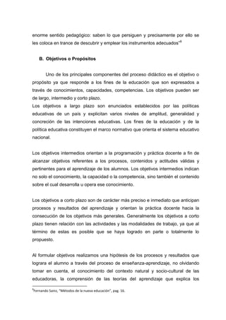 enorme sentido pedagógico: saben lo que persiguen y precisamente por ello se
les coloca en trance de descubrir y emplear los instrumentos adecuados”8


    B. Objetivos o Propósitos


       Uno de los principales componentes del proceso didáctico es el objetivo o
propósito ya que responde a los fines de la educación que son expresados a
través de conocimientos, capacidades, competencias. Los objetivos pueden ser
de largo, intermedio y corto plazo.
Los objetivos a largo plazo son enunciados establecidos por las políticas
educativas de un país y explicitan varios niveles de amplitud, generalidad y
concreción de las intenciones educativas. Los fines de la educación y de la
política educativa constituyen el marco normativo que orienta el sistema educativo
nacional.


Los objetivos intermedios orientan a la programación y práctica docente a fin de
alcanzar objetivos referentes a los procesos, contenidos y actitudes válidas y
pertinentes para el aprendizaje de los alumnos. Los objetivos intermedios indican
no solo el conocimiento, la capacidad o la competencia, sino también el contenido
sobre el cual desarrolla u opera ese conocimiento.


Los objetivos a corto plazo son de carácter más preciso e inmediato que anticipan
procesos y resultados del aprendizaje y orientan la práctica docente hacia la
consecución de los objetivos más generales. Generalmente los objetivos a corto
plazo tienen relación con las actividades y las modalidades de trabajo, ya que al
término de estas es posible que se haya logrado en parte o totalmente lo
propuesto.


Al formular objetivos realizamos una hipótesis de los procesos y resultados que
lograra el alumno a través del proceso de enseñanza-aprendizaje, no olvidando
tomar en cuenta, el conocimiento del contexto natural y socio-cultural de las
educadoras, la comprensión de las teorías del aprendizaje que explica los

8
Fernando Sainz, “Métodos de la nueva educación”, pag. 16.
 