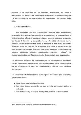 procesos y los resultados de los diferentes aprendizajes, así como al
conocimiento y la aplicación de metodologías apropiadas a la diversidad del grupo
y al reconocimiento de las características, las necesidades y los intereses de los
niños.


       C. Situación didáctica


           Las situaciones didácticas pueden partir desde un juego espontaneo u
organizado, de una situación problemática, un experimento, la observación de un
fenómeno natural o físico, el trabajo con algunos textos, la lectura de un cuento o
los dibujos de los niños y sus producciones, entre otras actividades pueden
constituir una situación didáctica; como lo menciona la Mtra. María de Lourdes
“entendida como un conjunto de actividades articuladas y secuenciadas que
implican relaciones entre los niños, los contenidos y la maestra, con la finalidad de
favorecer habilidades, actitudes, conocimientos, destrezas y valores” 9. Las
situaciones didácticas significan experiencias de aprendizaje para los pequeños.


Las situaciones didácticas se caracterizan por ser un conjunto de actividades
lúdicas, interesantes, comprensibles y accesibles para los niños, deben propiciar
que los niños pongan en juego sus conocimientos previos así como considerar
sus intereses.


Las situaciones didácticas deben de reunir algunas condiciones para su diseño y
aplicación en el aula:


        Debe de partir del interés de los niños
        Los niños deben comprender de que se trata, para poder realizar la
           actividad.
        Las instrucciones y consignas claras para que actúen en consecuencia.




9
    Mtra. María de Lourdes Ríos Yescas, Universidad Pedagógica Nacional, pag. 77.
 