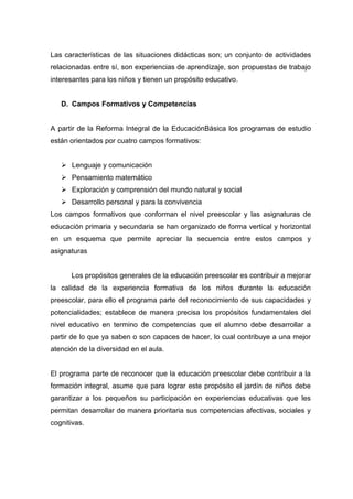 Las características de las situaciones didácticas son; un conjunto de actividades
relacionadas entre sí, son experiencias de aprendizaje, son propuestas de trabajo
interesantes para los niños y tienen un propósito educativo.


   D. Campos Formativos y Competencias


A partir de la Reforma Integral de la EducaciónBásica los programas de estudio
están orientados por cuatro campos formativos:


    Lenguaje y comunicación
    Pensamiento matemático
    Exploración y comprensión del mundo natural y social
    Desarrollo personal y para la convivencia
Los campos formativos que conforman el nivel preescolar y las asignaturas de
educación primaria y secundaria se han organizado de forma vertical y horizontal
en un esquema que permite apreciar la secuencia entre estos campos y
asignaturas


      Los propósitos generales de la educación preescolar es contribuir a mejorar
la calidad de la experiencia formativa de los niños durante la educación
preescolar, para ello el programa parte del reconocimiento de sus capacidades y
potencialidades; establece de manera precisa los propósitos fundamentales del
nivel educativo en termino de competencias que el alumno debe desarrollar a
partir de lo que ya saben o son capaces de hacer, lo cual contribuye a una mejor
atención de la diversidad en el aula.


El programa parte de reconocer que la educación preescolar debe contribuir a la
formación integral, asume que para lograr este propósito el jardín de niños debe
garantizar a los pequeños su participación en experiencias educativas que les
permitan desarrollar de manera prioritaria sus competencias afectivas, sociales y
cognitivas.
 