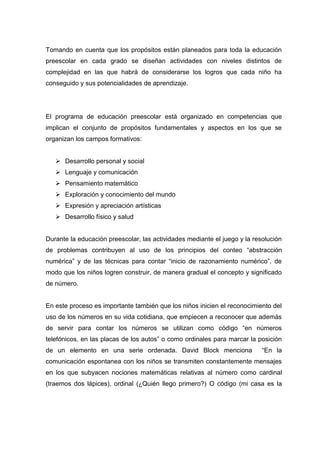 Tomando en cuenta que los propósitos están planeados para toda la educación
preescolar en cada grado se diseñan actividades con niveles distintos de
complejidad en las que habrá de considerarse los logros que cada niño ha
conseguido y sus potencialidades de aprendizaje.




El programa de educación preescolar está organizado en competencias que
implican el conjunto de propósitos fundamentales y aspectos en los que se
organizan los campos formativos:


    Desarrollo personal y social
    Lenguaje y comunicación
    Pensamiento matemático
    Exploración y conocimiento del mundo
    Expresión y apreciación artísticas
    Desarrollo físico y salud


Durante la educación preescolar, las actividades mediante el juego y la resolución
de problemas contribuyen al uso de los principios del conteo “abstracción
numérica” y de las técnicas para contar “inicio de razonamiento numérico”, de
modo que los niños logren construir, de manera gradual el concepto y significado
de número.


En este proceso es importante también que los niños inicien el reconocimiento del
uso de los números en su vida cotidiana, que empiecen a reconocer que además
de servir para contar los números se utilizan como código “en números
telefónicos, en las placas de los autos” o como ordinales para marcar la posición
de un elemento en una serie ordenada. David Block menciona                 “En la
comunicación espontanea con los niños se transmiten constantemente mensajes
en los que subyacen nociones matemáticas relativas al número como cardinal
(traemos dos lápices), ordinal (¿Quién llego primero?) O código (mi casa es la
 