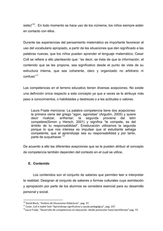 siete)”10. En todo momento se hace uso de los números, los niños siempre están
en contacto con ellos.


Durante las experiencias del pensamiento matemático es importante favorecer el
uso del vocabulario apropiado, a partir de las situaciones que den significado a las
palabras nuevas, que los niños puedan aprender el lenguaje matemático; Cesar
Coll se refiere a ello planteando que: “es decir, se trata de que la información, el
contenido que se les propone, sea significativo desde el punto de vista de su
estructura interna, que sea coherente, claro y organizado no arbitrario ni
confuso”11


Las competencias en el terreno educativo tienen diversas acepciones. No existe
una definición única respecto a este concepto ya que a veces se le atribuye más
peso a conocimientos, o habilidades y destrezas o a las actitudes o valores.


      Laura Frade menciona: La palabra competencia tiene dos acepciones:
      la primera viene del griego “agon, agonistas” (Argudín, 2005) y quiere
      decir rivalizar, enfrentar; la segunda proviene del latín
      competere(Simon y Hersch, 2001) y significa “te compete, es del
      ámbito de tu responsabilidad”. Eneducación utilizamos la segunda
      porque lo que nos interesa es impulsar que el estudiante sehaga
      competente, que el aprendizaje sea su responsabilidad y por tanto,
      parte de suquehacer.12

De acuerdo a ello las diferentes acepciones que se le pueden atribuir al concepto
de competencia también dependen del contexto en el cual se utilice.


     E. Contenido


        Los contenidos son el conjunto de saberes que permiten leer e interpretar
la realidad. Designan al conjunto de saberes o formas culturales cuya asimilación
y apropiación por parte de los alumnos se considera esencial para su desarrollo
personal y social.

10
   David Block, “Análisis de Situaciones Didácticas”, pag. 37.
11
   Cesar, Coll e Isabel Sole “Aprendizaje significativo y ayuda pedagógica”, pag. 237.
12
  Laura Frade, “Desarrollo de competencias en educación: desde preescolar hasta bachillerato” pag. 73.
 