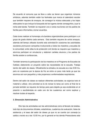 De acuerdo al concurso que se lleve a cabo se tienen que organizar números
artísticos, además también están los festivales que marca el calendario escolar
que también requiere de ensayos, de conseguir la música adecuada y los trajes
adecuados lo que incluye la búsqueda de los lugares donde conseguirlos y que la
renta este barata. También se requieren una o varias reuniones con los padres de
familia para informarles y tomar acuerdos.


Cada lunes realizan el homenaje a la bandera organizándose para participar a un
grupo de grado distinto cada semana. Esto también requiere de varios ensayos,
además del tiempo utilizado durante esta actividad.En ocasiones las autoridades
escolares promueven campañas involucrando a todos los maestros y escuelas de
la comunidad, entre ellas la de protección civil donde se requiere que maestros y
alumnos participen en simulacros y elaboren carteles alusivos y los padres de
familia asistan a conferencias.


También tenemos la participación de los maestros en el Programa de Escuelas de
Calidad, elaborando un proyecto sobre las necesidades de la escuela. Trabajo
dentro del salón de clases. Oficialmente la entrada a la escuela es a las 9:00 hrs.
pero en ocasiones por la época de frio se entra un poco más tarde ya que los
alumnos aún son pequeños y más propensos a enfermedades respiratorias.


Dentro del salón de clases se realizan diferentes actividades; se organiza todo el
material a utilizar, otra actividad es la de revisar la tarea así como al final de la
jornada también se requiere de tiempo para para dejarla ya sea anotándola en el
pizarrón o escribiéndola en cada uno de los cuadernos así como explicar y
resolver dudas al respecto.


3. Dimensión Administrativa


      Otro tipo de actividades son las administrativas como el llenado de boletas,
todo tipo de documentos oficiales, estadísticas, cuadernos de evaluación, listas de
asistencia y el aseo del salón de clases ya que no se cuenta con conserje.La
salida a recreo es a las 12:00 hrs. por lo general en los demás Preescolares esta
 