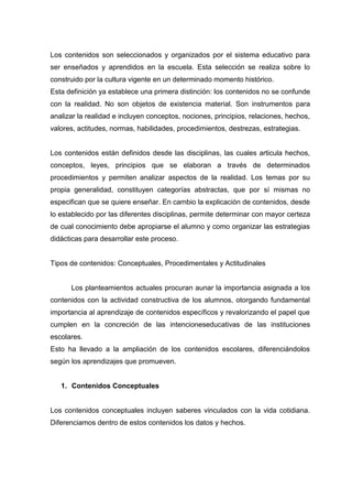 Los contenidos son seleccionados y organizados por el sistema educativo para
ser enseñados y aprendidos en la escuela. Esta selección se realiza sobre lo
construido por la cultura vigente en un determinado momento histórico.
Esta definición ya establece una primera distinción: los contenidos no se confunde
con la realidad. No son objetos de existencia material. Son instrumentos para
analizar la realidad e incluyen conceptos, nociones, principios, relaciones, hechos,
valores, actitudes, normas, habilidades, procedimientos, destrezas, estrategias.


Los contenidos están definidos desde las disciplinas, las cuales articula hechos,
conceptos, leyes, principios que se elaboran a través de determinados
procedimientos y permiten analizar aspectos de la realidad. Los temas por su
propia generalidad, constituyen categorías abstractas, que por sí mismas no
especifican que se quiere enseñar. En cambio la explicación de contenidos, desde
lo establecido por las diferentes disciplinas, permite determinar con mayor certeza
de cual conocimiento debe apropiarse el alumno y como organizar las estrategias
didácticas para desarrollar este proceso.


Tipos de contenidos: Conceptuales, Procedimentales y Actitudinales


      Los planteamientos actuales procuran aunar la importancia asignada a los
contenidos con la actividad constructiva de los alumnos, otorgando fundamental
importancia al aprendizaje de contenidos específicos y revalorizando el papel que
cumplen en la concreción de las intencioneseducativas de las instituciones
escolares.
Esto ha llevado a la ampliación de los contenidos escolares, diferenciándolos
según los aprendizajes que promueven.


   1. Contenidos Conceptuales


Los contenidos conceptuales incluyen saberes vinculados con la vida cotidiana.
Diferenciamos dentro de estos contenidos los datos y hechos.
 