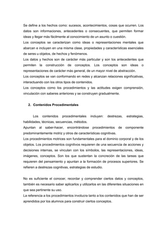 Se define a los hechos como: sucesos, acontecimientos, cosas que ocurren. Los
datos son informaciones, antecedentes o consecuentes, que permiten formar
ideas y llegar más fácilmente al conocimiento de un asunto o cuestión.
Los conceptos se caracterizan como ideas o representaciones mentales que
abarcan e incluyen en una misma clase, propiedades y características esenciales
de seres u objetos, de hechos y fenómenos.
Los datos y hechos son de carácter más particular y son los antecedentes que
permiten    la     construcción   de   conceptos.    Los   conceptos    son   ideas   o
representaciones de carácter más general, de un mayor nivel de abstracción.
Los conceptos se van conformando en redes y alcanzan relaciones significativas,
interactuando con los otros tipos de contenidos.
Los conceptos como los procedimientos y las actitudes exigen comprensión,
vinculación con saberes anteriores y se construyen gradualmente.


   2. Contenidos Procedimentales


      Los        contenidos   procedimentales     incluyen:   destrezas,    estrategias,
habilidades, técnicas, secuencias, métodos.
Apuntan     al    saber-hacer,    encontrándose     procedimientos     de   componente
predominantemente motriz y otros de características cognitivas.
Los procedimientos motrices son fundamentales para el dominio corporal y de los
objetos. Los procedimientos cognitivos requieren de una secuencia de acciones y
decisiones internas, se vinculan con los símbolos, las representaciones, ideas,
imágenes, conceptos. Son los que sustentan la concreción de las tareas que
requieren del pensamiento y apuntan a la formación de procesos superiores. Se
refieren a destrezas cognitivas, estrategias de estudio.


No es suficiente el conocer, recordar y comprender ciertos datos y conceptos,
también es necesario saber aplicarlos y utilizarlos en las diferentes situaciones en
que sea pertinente su uso.
La referencia a los procedimientos involucra tanto a los contenidos que han de ser
aprendidos por los alumnos para construir ciertos conceptos.
 