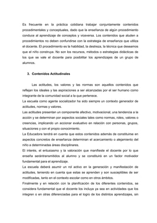 Es frecuente en la práctica cotidiana trabajar conjuntamente contenidos
procedimentales y conceptuales, dado que la enseñanza de algún procedimiento
conduce al aprendizaje de conceptos y viceversa. Los contenidos que aluden a
procedimientos no deben confundirse con la estrategia de enseñanza que utiliza
el docente. El procedimiento es la habilidad, la destreza, la técnica que deseamos
que el niño construya. No son los recursos, métodos o estrategias didácticas de
los que se vale el docente para posibilitar los aprendizajes de un grupo de
alumnos.


   3. Contenidos Actitudinales


      Las actitudes, los valores y las normas son aquellos contenidos que
reflejan los ideales y las aspiraciones a ser alcanzadas por el ser humano como
integrante de la comunidad social a la que pertenece.
La escuela como agente socializador ha sido siempre un contexto generador de
actitudes, normas y valores.
Las actitudes presentan un componente afectivo, motivacional, una tendencia a la
acción y se determinan por aspectos sociales tales como normas, roles, valores o
creencias, implicando un accionar evaluativo en relación con personas, grupos,
situaciones y con el propio conocimiento.
La Educadora tendrá en cuenta que estos contenidos además de constituirse en
aspectos concretos de enseñanza determinan el acercamiento o alejamiento del
niño a determinadas áreas disciplinares.
El interés, el entusiasmo y la valoración que manifieste el docente por lo que
enseña serántransmitidos al alumno y se constituirá en un factor motivador
fundamental para el aprendizaje.
La escuela deberá asumir un rol activo en la generación y manifestación de
actitudes, teniendo en cuenta que estas se aprenden y son susceptibles de ser
modificadas, tanto en el contexto escolar como en otros ámbitos.
Finalmente y en relación con la planificación de los diferentes contenidos, se
considera fundamental que el docente los incluya ya sea en actividades que los
integren o en otras diferenciadas para el logro de los distintos aprendizajes, sin
 