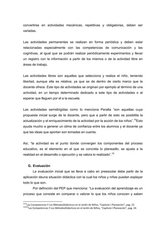 convertirse en actividades mecánicas, repetitivas y obligatorias, deben ser
variadas.


Las actividades permanentes se realizan en forma periódica y deben estar
relacionadas especialmente con las competencias de comunicación y las
cognitivas, al igual que se podrán realizar periódicamente experimentos y llevar
un registro con la información a partir de los mismos o de la actividad libre en
áreas de trabajo.


Las actividades libres son aquellas que selecciona y realiza el niño, teniendo
libertad, aunque ella es relativa; ya que se da dentro de cierto marco que la
docente ofrece. Este tipo de actividades se originan por ejemplo al término de una
actividad, en un tiempo determinado dedicado a este tipo de actividades o al
esperar que lleguen por el a la escuela.


Las actividades semidirigidas como lo menciona Peralta “son aquellas cuya
propuesta inicial surge de la docente, pero que a partir de esto se posibilita la
actualización y el enriquecimiento de la actividad por la acción de los niños”. 15Esto
ayuda mucho a generar un clima de confianza entre los alumnos y el docente ya
que las ideas que aportan son tomadas en cuenta.


Así, “la actividad es el punto donde convergen los componentes del proceso
educativo, es el elemento en el que se concreta lo planeadlo, se ajusta a la
realidad en el desarrollo o ejecución y se valora lo realizado”.16


       G. Evaluación
         La evaluación inicial que se lleva a cabo en preescolar debe partir de la
aplicación deuna situación didáctica con la cual los niños y niñas puedan explayar
todo lo que son.
         Por definición del PEP que menciona: “La evaluación del aprendizaje es un
proceso que consiste en comparar o valorar lo que los niños conocen y saben

1515
   Las Competencias Y Los MétodosDidácticos en el Jardín de Niños, “Capítulo I Planeación”, pag. 23
161616
    Las Competencias Y Los MétodosDidácticos en el Jardín de Niños, “Capítulo I Planeación”, pag. 24.
 