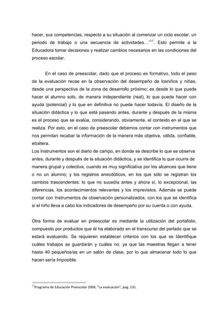 hacer, sus competencias, respecto a su situación al comenzar un ciclo escolar, un
periodo de trabajo o una secuencia de actividades…”17. Esto permite a la
Educadora tomar decisiones y realizar cambios necesarios en las condiciones del
proceso escolar.


       En el caso de preescolar, dado que el proceso es formativo, todo el peso
de la evaluación recae en la observación del desempeño de losniños y niñas,
desde una perspectiva de la zona de desarrollo próximo; es desde lo que puede
hacer el alumno solo, de manera independiente (real), lo que puede hacer con
ayuda (potencial) y lo que en definitiva no puede hacer todavía. El diseño de la
situación didáctica y lo que está pasando antes, durante y después de la misma
es el proceso que se evalúa, considerando, obviamente, el contexto en el que se
realiza. Por esto, en el caso de preescolar debemos contar con instrumentos que
nos permitan recabar la información de la manera más objetiva, válida, confiable,
etcétera.
Los Instrumentos son el diario de campo, en donde se describe lo que se observa
antes, durante y después de la situación didáctica, y se identifica lo que ocurre de
manera grupal y colectiva, cuando es muy significativa por los alcances que tiene
o no un alumno; y los registros anecdóticos, en los que sólo se registran los
cambios trascendentes: lo que no sucedía antes y ahora sí, lo excepcional, las
diferencias, los acontecimientos relevantes y los imprevistos. Además se puede
contar con Instrumentos de observación personalizados, con los que se identifica
si el niño lleva a cabo los indicadores de desempeño por su cuenta o con ayuda.


Otra forma de evaluar en preescolar es mediante la utilización del portafolio,
compuesto por productos que él ha elaborado en el transcurso del perlado que se
estará evaluando. Se requieren establecer criterios con los que se Identifique
cuáles trabajos se guardarán y cuáles no, ya que las maestras llegan a tener
hasta 40 pequeños/as en un salón de clase, por lo que almacenar todo lo que
hacen sería Imposible.




17
 Programa de Educación Preescolar 2004, “La evaluación”, pag. 131.
 