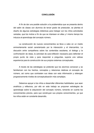CONCLUSIÓN




      A fin de dar una posible solución a la problemática que se presenta dentro
del salón de clases con alumnos de tercer grado de preescolar, se plantea el
diseño de algunas estrategias didácticas para trabajar con los niños actividades
variadas, que los motive a fin de que se interesen en ellas y l mismo tiempo los
induzca al aprendizaje del concepto número.


      La construcción de nuevos conocimientos se lleva a cabo en un medio
eminentemente social caracterizado por la interacción y el intercambio. La
discusión entre compañeros sobre los contenidos escolares, el dialogo y la
confrontación de ideas, la actividad de auto-reflexión necesaria para defender el
propio punto de vista y para responder a preguntas, supone una valiosa
experiencia para la construcción de sus propios sistemas conceptuales.


      A través de las estrategias se pretende que los alumnos conozcan y se
familiaricen con los hechos, conceptos y relaciones relativas al concepto de
número, así como que contrasten sus ideas con esta información y obtengan
progresivamente niveles de conceptualización más complejos.


      Debemos apoyar a los niños a desarrollar diferentes habilidades; que sean
analíticos y reflexivos, por ello en este trabajo se proponen estrategias de
aprendizaje sobre la adquisición del concepto número, tomando en cuenta los
conocimientos previos, para que construyan sus propios conocimientos, ya que
los niños están en constante desarrollo.
 