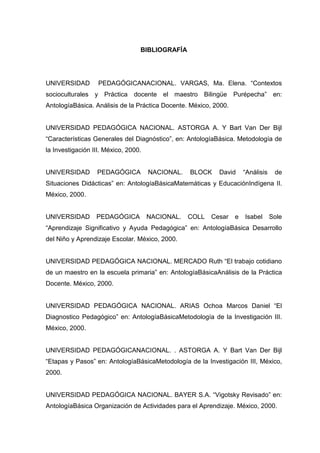 BIBLIOGRAFÍA




UNIVERSIDAD        PEDAGÓGICANACIONAL. VARGAS, Ma. Elena. “Contextos
socioculturales y Práctica docente el maestro Bilingüe Purépecha” en:
AntologíaBásica. Análisis de la Práctica Docente. México, 2000.


UNIVERSIDAD PEDAGÓGICA NACIONAL. ASTORGA A. Y Bart Van Der Bijl
“Características Generales del Diagnóstico”, en: AntologíaBásica. Metodología de
la Investigación III. México, 2000.


UNIVERSIDAD       PEDAGÓGICA          NACIONAL.   BLOCK    David      “Análisis    de
Situaciones Didácticas” en: AntologíaBásicaMatemáticas y EducaciónIndígena II.
México, 2000.


UNIVERSIDAD       PEDAGÓGICA          NACIONAL.   COLL   Cesar    e   Isabel      Sole
“Aprendizaje Significativo y Ayuda Pedagógica” en: AntologíaBásica Desarrollo
del Niño y Aprendizaje Escolar. México, 2000.


UNIVERSIDAD PEDAGÓGICA NACIONAL. MERCADO Ruth “El trabajo cotidiano
de un maestro en la escuela primaria” en: AntologíaBásicaAnálisis de la Práctica
Docente. México, 2000.


UNIVERSIDAD PEDAGÓGICA NACIONAL. ARIAS Ochoa Marcos Daniel “El
Diagnostico Pedagógico” en: AntologíaBásicaMetodología de la Investigación III.
México, 2000.


UNIVERSIDAD PEDAGÓGICANACIONAL. . ASTORGA A. Y Bart Van Der Bijl
“Etapas y Pasos” en: AntologíaBásicaMetodología de la Investigación III, México,
2000.


UNIVERSIDAD PEDAGÓGICA NACIONAL. BAYER S.A. “Vigotsky Revisado” en:
AntologíaBásica Organización de Actividades para el Aprendizaje. México, 2000.
 