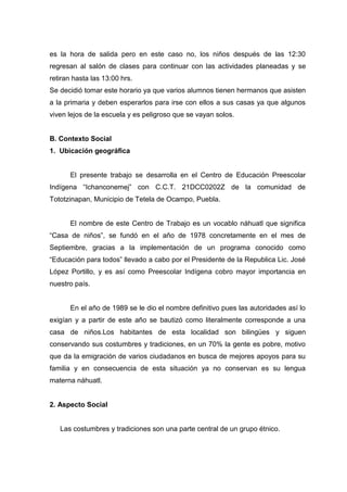 es la hora de salida pero en este caso no, los niños después de las 12:30
regresan al salón de clases para continuar con las actividades planeadas y se
retiran hasta las 13:00 hrs.
Se decidió tomar este horario ya que varios alumnos tienen hermanos que asisten
a la primaria y deben esperarlos para irse con ellos a sus casas ya que algunos
viven lejos de la escuela y es peligroso que se vayan solos.


B. Contexto Social
1. Ubicación geográfica


      El presente trabajo se desarrolla en el Centro de Educación Preescolar
Indígena “Ichanconemej” con C.C.T. 21DCC0202Z de la comunidad de
Tototzinapan, Municipio de Tetela de Ocampo, Puebla.


      El nombre de este Centro de Trabajo es un vocablo náhuatl que significa
“Casa de niños”, se fundó en el año de 1978 concretamente en el mes de
Septiembre, gracias a la implementación de un programa conocido como
“Educación para todos” llevado a cabo por el Presidente de la Republica Lic. José
López Portillo, y es así como Preescolar Indígena cobro mayor importancia en
nuestro país.


      En el año de 1989 se le dio el nombre definitivo pues las autoridades así lo
exigían y a partir de este año se bautizó como literalmente corresponde a una
casa de niños.Los habitantes de esta localidad son bilingües y siguen
conservando sus costumbres y tradiciones, en un 70% la gente es pobre, motivo
que da la emigración de varios ciudadanos en busca de mejores apoyos para su
familia y en consecuencia de esta situación ya no conservan es su lengua
materna náhuatl.


2. Aspecto Social


   Las costumbres y tradiciones son una parte central de un grupo étnico.
 