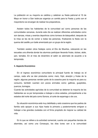 La población en su mayoría es católica y celebran su fiesta patronal el 15 de
Mayo en honor a San Isidro;se organiza un comité para la Fiesta y junto con el
mayordomo se encargan de realizar los preparativos.


   Asisten todos los habitantes de la comunidad así como personas de las
comunidades cercanas, durante este día se realizan diferentes actividades como
son danzas, misas y eventos deportivos como torneos de básquetbol, después de
la misa se les da de comer a todas las personas, finalizando la fiesta con la
quema del castillo yun baile amenizado por un grupo de la región.


   También existen otros festejos como el Día de Muertos, colocando en las
escuelas una ofrenda donde los alumnos participan llevando frutas, dulces, atole,
pan, tamales. En el mes de diciembre el salón es adornado de acuerdo a la
temporada.


3. Aspecto Económico


   En el ingreso económico comunitario la principal fuente de trabajo es el
campo, cada año se dan productos como: maíz, frijol, alverjón y frutas de la
región; algunas personas venden parte de la cosecha pero la mayoría es para su
consumo, también cuentan con pocos animales como: gallinas, guajolotes,
puercos, borregos.
Cuando las actividades agrícolas de la comunidad se detienen la mayoría de los
habitantes se va por temporadas a trabajar a otros estados, principalmente a los
estados del norte del país como Sonora, al corte de esparrago o de uva.


   Su situación económica está muy debilitada y esto ocasiona que los padres de
familia solo apoyen a sus hijos hasta la primaria y posteriormente emigran a
trabajar a las grandes ciudades con el firme propósito de mejorar su calidad de
vida.


   En lo que se refiere a la actividad comercial, cuenta con pequeñas tiendas de
abarrotes, así como una Conasupo, los días lunes van a la comunidad
 