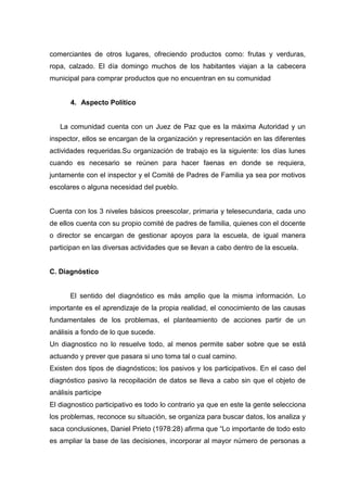 comerciantes de otros lugares, ofreciendo productos como: frutas y verduras,
ropa, calzado. El día domingo muchos de los habitantes viajan a la cabecera
municipal para comprar productos que no encuentran en su comunidad


       4. Aspecto Político


   La comunidad cuenta con un Juez de Paz que es la máxima Autoridad y un
inspector, ellos se encargan de la organización y representación en las diferentes
actividades requeridas.Su organización de trabajo es la siguiente: los días lunes
cuando es necesario se reúnen para hacer faenas en donde se requiera,
juntamente con el inspector y el Comité de Padres de Familia ya sea por motivos
escolares o alguna necesidad del pueblo.


Cuenta con los 3 niveles básicos preescolar, primaria y telesecundaria, cada uno
de ellos cuenta con su propio comité de padres de familia, quienes con el docente
o director se encargan de gestionar apoyos para la escuela, de igual manera
participan en las diversas actividades que se llevan a cabo dentro de la escuela.


C. Diagnóstico


       El sentido del diagnóstico es más amplio que la misma información. Lo
importante es el aprendizaje de la propia realidad, el conocimiento de las causas
fundamentales de los problemas, el planteamiento de acciones partir de un
análisis a fondo de lo que sucede.
Un diagnostico no lo resuelve todo, al menos permite saber sobre que se está
actuando y prever que pasara si uno toma tal o cual camino.
Existen dos tipos de diagnósticos; los pasivos y los participativos. En el caso del
diagnóstico pasivo la recopilación de datos se lleva a cabo sin que el objeto de
análisis participe
El diagnostico participativo es todo lo contrario ya que en este la gente selecciona
los problemas, reconoce su situación, se organiza para buscar datos, los analiza y
saca conclusiones, Daniel Prieto (1978:28) afirma que “Lo importante de todo esto
es ampliar la base de las decisiones, incorporar al mayor número de personas a
 