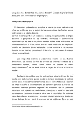 un ejercicio más democrático del poder de decisión”. Es decir elegir el problema
de acuerdo a las prioridades que tenga el grupo.


1.Diagnostico Pedagógico


    El diagnostico pedagógico no se refiere al estudio de casos particulares de
niños con problemas, sino al análisis de las problemáticas significativas que se
están dando en la práctica docente.
Se trata de conseguir todo un proceso de investigación para analizar el origen,
desarrollo y perspectiva de los conflictos, dificultades o contrariedades
importantes que se dan en la práctica docente donde están involucrados los
profesores-alumnos; o como afirma Marcos Daniel (1997:78) “el diagnostico
también se caracteriza como pedagógico, porque examina la problemática
docente en sus diversas dimensiones”. Esto a fin de comprender de manera
integral su complejidad.


       Este diagnóstico examina la problemática docente en sus diversas
dimensiones. En principio se trata de conocer los síntomas o indicios de la
problemática       docente,       Marcos       Daniel    “actuar   sin   conocer   es   actuar
irresponsablemente”2, así se evitar actuar a ciegas, sin conocer la situación
escolar.


       Es el punto de partida y para ello es importante aplicarlo al inicio del ciclo
escolar y en cada momento que se aborda un tema de aprendizaje, lo cual nos
permite saber cuáles son los conocimientos, causas y dificultades que presentan
los niños en cuanto a su conocimiento del contenido para que a partir de los
resultados obtenidos podamos organizar las actividades que se pretenden
desarrollar. “Las experiencias y sentimientos que expresa la población acerca de
sus problemas constituyen la materia prima para el diagnóstico. Sin embargo,
hacen falta algunas aclaraciones y acuerdos, porque seguramente tendremos
formas distintas de ver y sentir la gravedad de los problemas. Como en todo


2
Marcos Daniel Arias, El diagnostico pedagógico, p. 98.
 