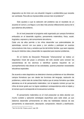 diagnostico se dio inicio con una situación irregular o problemática que necesita
ser cambiada. Para ello es imprescindible conocer bien el problema”3


           Esto ayudara a que la selección del problema sea el resultado de un
acuerdo en común y se llegue a una idea más precisa reflexionando acerca de lo
que sabemos del problema.


           En el nivel preescolar el programa está organizado por campos formativos
enfocados en el desarrollo cognitivo, pensamiento matemático, físico, social,
lingüístico, expresivo y del conocimiento del entorno.
Cada uno de ellos permite a los niños desarrollar sus potencialidades de
aprendizaje, convivir con sus pares y con adultos y participen en eventos
comunicativos más ricos y variados que los del ámbito familiar, que sean capaces
de asumir distintos roles y desarrollen la capacidad para resolver problemas.


           En el Centro de Educación Preescolar “Ichanconemej” se realiza un
diagnóstico inicial del grupo a principios del ciclo escolar para conocer las
características          de    los    alumnos        e   identificar   quienes   requieren   de   un
acompañamiento más directo en las actividades, quienes presentan necesidades
educativas especiales.


De acuerdo a este diagnóstico se detectaron diversos problemas en los diferentes
campos formativos que van desde las funciones del lenguaje, resolución de
problemas y sobre todo de conteo.Esto implica que el campo formativo que debe
atenderse es el de pensamiento matemático, con el aspecto número ya que los
niños de tercer grado aun no logran establecer correspondencia entre el objeto y
el número que le corresponde en la secuencia numérica.


           El pensamiento matemático en el nivel preescolar se debe abordar con
mucho cuidado y aplicando estrategias específicas para cada edad, ya que
debemos desarrollar primeramente en ellos las habilidades básicas de ese
pensamiento; la observación, descripción, comparación, relación y clasificación,

3
    Bart Van Der Bijl, “Etapas y pasos”, pag. 148.
 