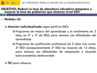 LEY ORGÁNICA PARA LA MEJORA DE LA CALIDAD EDUCATIVA

OBJETIVO: Reducir la tasa de abandono educativo temprano y
mejorar la tasa de población que alcanza nivel ESO
14



Medidas (II):


Atención individualizada según perfil en ESO:
 Programas de mejora del aprendizaje y el rendimiento de 2
años, en 2º y 3º de ESO, para alumnos con dificultades del
aprendizaje
 Programas de cualificación profesional de 2 años: tras cursar
3º ESO (excepcionalmente 2º ESO los mayores de 15 años),
para alumnos con dificultades de adaptación o situación
socio-económica desfavorable



TIC para refuerzo

 