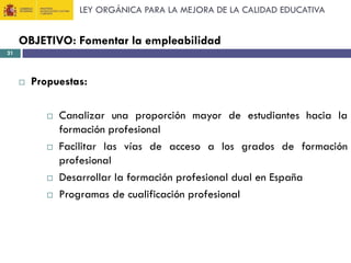 LEY ORGÁNICA PARA LA MEJORA DE LA CALIDAD EDUCATIVA

OBJETIVO: Fomentar la empleabilidad
21



Propuestas:







Canalizar una proporción mayor de estudiantes hacia la
formación profesional
Facilitar las vías de acceso a los grados de formación
profesional
Desarrollar la formación profesional dual en España
Programas de cualificación profesional

 