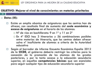 LEY ORGÁNICA PARA LA MEJORA DE LA CALIDAD EDUCATIVA

OBJETIVO: Mejorar el nivel de conocimientos en materias prioritarias
26



Datos (III):




Existe un amplio abanico de asignaturas que los centros han de
ofrecer, con resultado final de aumento del coste económico y
exceso de asignaturas en el horario de los alumnos:
 Nº de vías en bachillerato: 9 en 1º y 11 en 2º
 En 4º ESO hay 3 itinerarios y 56 combinaciones posibles
entre materias de itinerario, que los centros deben ofrecer
salvo nº insuficiente de alumnos a criterio de la Autoridad
educativa
Según el borrador de informe Encuesta Económica España 2012
de la OCDE, el gobierno debería restringir los criterios para la
concesión de la promoción de los alumnos de los grados
posteriores, y por lo tanto acceso a la educación secundaria
superior, en aquellas competencias básicas que son esenciales
para seguir cualquier tipo de educación secundaria superior

 