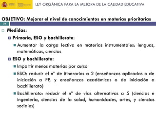 LEY ORGÁNICA PARA LA MEJORA DE LA CALIDAD EDUCATIVA

OBJETIVO: Mejorar el nivel de conocimientos en materias prioritarias
28



Medidas:
 Primaria, ESO y bachillerato:
 Aumentar la carga lectiva en materias instrumentales: lenguas,
matemáticas, ciencias
 ESO y bachillerato:
 Impartir menos materias por curso
 ESO: reducir el nº de itinerarios a 2 (enseñanzas aplicadas o de
iniciación a FP, y enseñanzas académicas o de iniciación a
bachillerato)
 Bachillerato: reducir el nº de vías alternativas a 5 (ciencias e
ingeniería, ciencias de la salud, humanidades, artes, y ciencias
sociales)

 