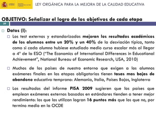 LEY ORGÁNICA PARA LA MEJORA DE LA CALIDAD EDUCATIVA

OBJETIVO: Señalizar el logro de los objetivos de cada etapa
29



Datos (I):


Los test externos y estandarizados mejoran los resultados académicos
de los alumnos entre un 20% y un 40% de la desviación típica, tanto
como si cada alumno hubiese estudiado medio curso escolar más al llegar
a 4º de la ESO (“The Economics of International Differences in Educational
Achievement”, National Bureau of Economic Research, USA, 2010)



Muchos de los países de nuestro entorno que exigen a los alumnos
exámenes finales en las etapas obligatorias tienen tasas mas bajas de
abandono educativo temprano: Alemania, Italia, Países Bajos, Inglaterra



Los resultados del informe PISA 2009 sugieren que los países que
emplean exámenes externos basados en estándares tienden a tener mejor
rendimiento: los que los utilizan logran 16 puntos más que los que no, por
termino medio en la OCDE

 