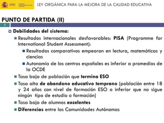 LEY ORGÁNICA PARA LA MEJORA DE LA CALIDAD EDUCATIVA

PUNTO DE PARTIDA (II)
3



Debilidades del sistema:
 Resultados internacionales desfavorables: PISA (Programme for
International Student Assessment):
 Resultados comparativos empeoran en lectura, matemáticas y
ciencias
 Autonomía de los centros españoles es inferior a promedios de
la OCDE
 Tasa baja de población que termina ESO
 Tasa alta de abandono educativo temprano (población entre 18
y 24 años con nivel de formación ESO o inferior que no sigue
ningún tipo de estudio o formación)
 Tasa baja de alumnos excelentes
 Diferencias entre las Comunidades Autónomas

 
