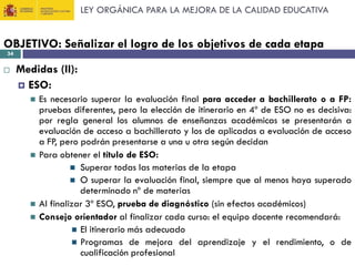 LEY ORGÁNICA PARA LA MEJORA DE LA CALIDAD EDUCATIVA

OBJETIVO: Señalizar el logro de los objetivos de cada etapa
34



Medidas (II):
 ESO:







Es necesario superar la evaluación final para acceder a bachillerato o a FP:
pruebas diferentes, pero la elección de itinerario en 4º de ESO no es decisiva:
por regla general los alumnos de enseñanzas académicas se presentarán a
evaluación de acceso a bachillerato y los de aplicadas a evaluación de acceso
a FP, pero podrán presentarse a una u otra según decidan
Para obtener el título de ESO:
 Superar todas las materias de la etapa
 O superar la evaluación final, siempre que al menos haya superado
determinado nº de materias
Al finalizar 3º ESO, prueba de diagnóstico (sin efectos académicos)
Consejo orientador al finalizar cada curso: el equipo docente recomendará:
 El itinerario más adecuado
 Programas de mejora del aprendizaje y el rendimiento, o de
cualificación profesional

 