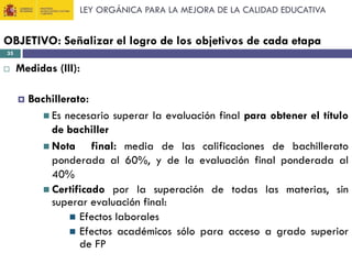LEY ORGÁNICA PARA LA MEJORA DE LA CALIDAD EDUCATIVA

OBJETIVO: Señalizar el logro de los objetivos de cada etapa
35



Medidas (III):


Bachillerato:
 Es necesario superar la evaluación final para obtener el título
de bachiller
 Nota
final: media de las calificaciones de bachillerato
ponderada al 60%, y de la evaluación final ponderada al
40%
 Certificado por la superación de todas las materias, sin
superar evaluación final:
 Efectos laborales
 Efectos académicos sólo para acceso a grado superior
de FP

 