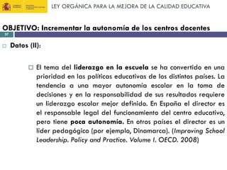 LEY ORGÁNICA PARA LA MEJORA DE LA CALIDAD EDUCATIVA

OBJETIVO: Incrementar la autonomía de los centros docentes
37



Datos (II):


El tema del liderazgo en la escuela se ha convertido en una
prioridad en las políticas educativas de los distintos países. La
tendencia a una mayor autonomía escolar en la toma de
decisiones y en la responsabilidad de sus resultados requiere
un liderazgo escolar mejor definido. En España el director es
el responsable legal del funcionamiento del centro educativo,
pero tiene poca autonomía. En otros países el director es un
líder pedagógico (por ejemplo, Dinamarca). (Improving School
Leadership. Policy and Practice. Volume I. OECD. 2008)

 