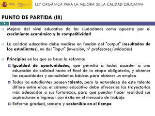 LEY ORGÁNICA PARA LA MEJORA DE LA CALIDAD EDUCATIVA

PUNTO DE PARTIDA (III)
4







Mejora del nivel educativo de los ciudadanos como apuesta por el
crecimiento económico y la competitividad
La calidad educativa debe medirse en función del "output" (resultados de
los estudiantes), no del "input" (inversión, nº profesores/unidades)
Principios en los que se basa la reforma:
 Igualdad de oportunidades, que permita a todos acceder a una
educación de calidad hasta el final de la etapa obligatoria, y obtener
las capacidades y conocimientos básicos para obtener un empleo
 Todos los estudiantes poseen talento, pero la naturaleza de este talento
difiere entre ellos: el sistema educativo debe ofrecerles las trayectorias
más adecuadas a sus fortalezas, para que puedan hacer realidad sus
aspiraciones e ingresar con éxito en el mercado de trabajo
 Reforma gradual, sensata y sostenible en el tiempo

 