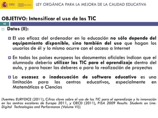 LEY ORGÁNICA PARA LA MEJORA DE LA CALIDAD EDUCATIVA

OBJETIVO: Intensificar el uso de las TIC
42



Datos (II):


El uso eficaz del ordenador en la educación no sólo depende del
equipamiento disponible, sino también del uso que hagan los
usuarios de él y lo mismo ocurre con el acceso a Internet



En todos los países europeos los documentos oficiales indican que el
alumnado debería utilizar las TIC para el aprendizaje dentro del
aula, y para hacer los deberes o para la realización de proyectos



La escasez o inadecuación de software educativo es una
limitación para los centros educativos, especialmente en
Matemáticas o Ciencias

(fuentes: EURYDICE (2011), Cifras clave sobre el uso de las TIC para el aprendizaje y la innovación
en los centros escolares de Europa 2011, y OECD (2011), PISA 2009 Results: Students on Line:
Digital Technologies and Performance (Volume VI))

 