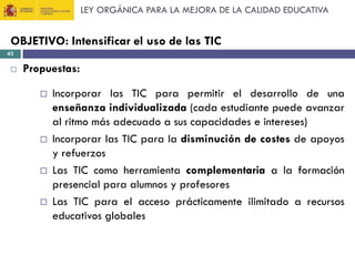 LEY ORGÁNICA PARA LA MEJORA DE LA CALIDAD EDUCATIVA

OBJETIVO: Intensificar el uso de las TIC
43



Propuestas:








Incorporar las TIC para permitir el desarrollo de una
enseñanza individualizada (cada estudiante puede avanzar
al ritmo más adecuado a sus capacidades e intereses)
Incorporar las TIC para la disminución de costes de apoyos
y refuerzos
Las TIC como herramienta complementaria a la formación
presencial para alumnos y profesores
Las TIC para el acceso prácticamente ilimitado a recursos
educativos globales

 