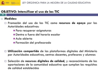 LEY ORGÁNICA PARA LA MEJORA DE LA CALIDAD EDUCATIVA

OBJETIVO: Intensificar el uso de las TIC
44



Medidas:
 Promoción del uso de las TIC como recursos de apoyo por las
Autoridades educativas:
 Para recuperar asignaturas
 Dentro o fuera del horario escolar
 Aula abierta
 Formación del profesorado


Utilización compartida de las plataformas digitales del Ministerio
por Autoridades educativas, centros docentes, profesores y alumnos



Selección de recursos digitales de calidad, y reconocimiento de las
aportaciones de la comunidad educativa que cumplan los requisitos
de calidad establecidos

 