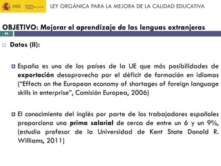 LEY ORGÁNICA PARA LA MEJORA DE LA CALIDAD EDUCATIVA

OBJETIVO: Mejorar el aprendizaje de las lenguas extranjeras
46



Datos (II):


España es uno de los países de la UE que más posibilidades de
exportación desaprovecha por el déficit de formación en idiomas
(“Effects on the European economy of shortages of foreign language
skills in enterprise”, Comisión Europea, 2006)



El conocimiento del inglés por parte de los trabajadores españoles
proporciona una prima salarial de cerca de entre un 6 y un 9%,
(estudio profesor de la Universidad de Kent State Donald R.
Williams, 2011)

 