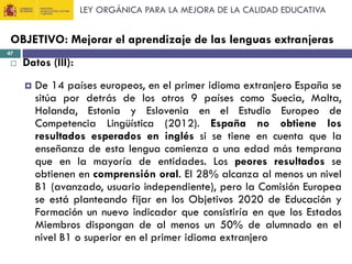 LEY ORGÁNICA PARA LA MEJORA DE LA CALIDAD EDUCATIVA

OBJETIVO: Mejorar el aprendizaje de las lenguas extranjeras
47



Datos (III):


De 14 países europeos, en el primer idioma extranjero España se
sitúa por detrás de los otros 9 países como Suecia, Malta,
Holanda, Estonia y Eslovenia en el Estudio Europeo de
Competencia Lingüística (2012). España no obtiene los
resultados esperados en inglés si se tiene en cuenta que la
enseñanza de esta lengua comienza a una edad más temprana
que en la mayoría de entidades. Los peores resultados se
obtienen en comprensión oral. El 28% alcanza al menos un nivel
B1 (avanzado, usuario independiente), pero la Comisión Europea
se está planteando fijar en los Objetivos 2020 de Educación y
Formación un nuevo indicador que consistiría en que los Estados
Miembros dispongan de al menos un 50% de alumnado en el
nivel B1 o superior en el primer idioma extranjero

 