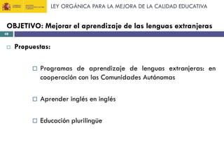 LEY ORGÁNICA PARA LA MEJORA DE LA CALIDAD EDUCATIVA

OBJETIVO: Mejorar el aprendizaje de las lenguas extranjeras
48



Propuestas:


Programas de aprendizaje de lenguas extranjeras: en
cooperación con las Comunidades Autónomas



Aprender inglés en inglés



Educación plurilingüe

 