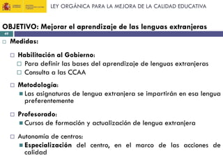 LEY ORGÁNICA PARA LA MEJORA DE LA CALIDAD EDUCATIVA

OBJETIVO: Mejorar el aprendizaje de las lenguas extranjeras
49



Medidas:


Habilitación al Gobierno:
 Para definir las bases del aprendizaje de lenguas extranjeras
 Consulta a las CCAA



Metodología:
 Las asignaturas de lengua extranjera se impartirán en esa lengua
preferentemente



Profesorado:
 Cursos de formación y actualización de lengua extranjera



Autonomía de centros:
 Especialización del centro, en el marco de las acciones de
calidad

 