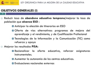 LEY ORGÁNICA PARA LA MEJORA DE LA CALIDAD EDUCATIVA

OBJETIVOS GENERALES (I)
5





Reducir tasa de abandono educativo temprano/mejorar la tasa de
población que alcanza ESO :
 Anticipar la elección de itinerarios en ESO
 Oferta de vías alternativas: programas de mejora del
aprendizaje y el rendimiento, y de Cualificación Profesional
 Tecnologías de la Información y la Comunicación (TIC) como
refuerzo y apoyo
Mejorar los resultados PISA:
 Racionalizar la oferta educativa, reforzar asignaturas
instrumentales.
 Aumentar la autonomía de los centros educativos.
 Evaluaciones nacionales externas

 