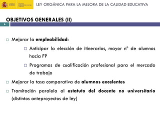 LEY ORGÁNICA PARA LA MEJORA DE LA CALIDAD EDUCATIVA

6

OBJETIVOS GENERALES (II)



Mejorar la empleabilidad:







Anticipar la elección de itinerarios, mayor nº de alumnos
hacia FP
Programas de cualificación profesional para el mercado
de trabajo

Mejorar la tasa comparativa de alumnos excelentes
Tramitación paralela al estatuto del docente no universitario
(distintos anteproyectos de ley)

 