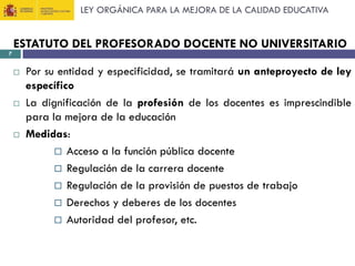 LEY ORGÁNICA PARA LA MEJORA DE LA CALIDAD EDUCATIVA

7

ESTATUTO DEL PROFESORADO DOCENTE NO UNIVERSITARIO






Por su entidad y especificidad, se tramitará un anteproyecto de ley
específico
La dignificación de la profesión de los docentes es imprescindible
para la mejora de la educación
Medidas:
 Acceso a la función pública docente
 Regulación de la carrera docente
 Regulación de la provisión de puestos de trabajo
 Derechos y deberes de los docentes
 Autoridad del profesor, etc.

 